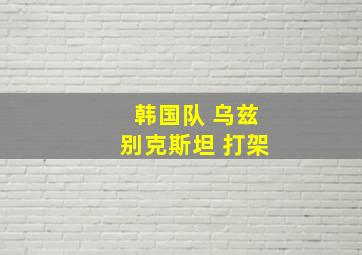 韩国队 乌兹别克斯坦 打架